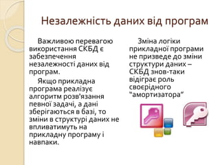 Незалежність даних від програм
Важливою перевагою
використання СКБД є
забезпечення
незалежності даних від
програм.
Якщо прикладна
програма реалізує
алгоритм розв'язання
певної задачі, а дані
зберігаються в базі, то
зміни в структурі даних не
впливатимуть на
прикладну програму і
навпаки.
Зміна логіки
прикладної програми
не призведе до зміни
структури даних –
СКБД знов-таки
відіграє роль
своєрідного
“амортизатора”
 