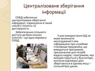 Централізоване зберігання
інформації
СКБД забезпечує
централізоване зберігання
інформації, підвищуючи в такий
спосіб її точність та
достовірність.
Забезпечення спільного
доступу до бази кількох
клієнтів – ще одна перевага
СКБД.
У разі використання БД не
може виникнути
неузгодженості між
інформацією про службове
становище працівника, що
виводиться програмою,
призначеною для потреб
відділу кадрів, і програмою, яка
використовується у бухгалтерії,
оскільки відповідні дані
зберігаються в одному місці –
спільній базі даних.
 