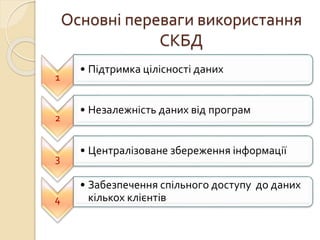 Основні переваги використання
СКБД
1
• Підтримка цілісності даних
2
• Незалежність даних від програм
3
• Централізоване збереження інформації
4
• Забезпечення спільного доступу до даних
кількох клієнтів
 