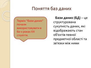 Поняття баз даних
Бази даних (БД) – це
структурована
сукупність даних, які
відображають стан
об'єктів певної
предметної області та
зв'язки між ними
Термін “Бази даних”
почали
використовувати в
60-х роках ХХ
століття.
 