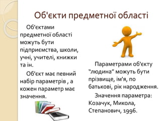 Об'єкти предметної області
Об'єктами
предметної області
можуть бути
підприємства, школи,
учні, учителі, книжки
та ін.
Об'єкт має певний
набір параметрів , а
кожен параметр має
значення.
Параметрами об'єкту
“людина” можуть бути
прізвище, ім'я, по
батькові, рік народження.
Значення параметра:
Козачук, Микола,
Степанович, 1996.
 