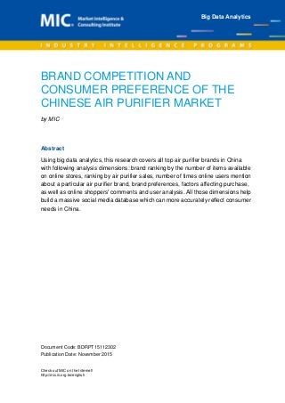 Document Code: BDRPT15112302
Publication Date: November 2015
Check out MIC on the Internet!
http://mic.iii.org.tw/english
BRAND COMPETITION AND
CONSUMER PREFERENCE OF THE
CHINESE AIR PURIFIER MARKET
by MIC
Abstract
Using big data analytics, this research covers all top air purifier brands in China
with following analysis dimensions: brand ranking by the number of items available
on online stores, ranking by air purifier sales, number of times online users mention
about a particular air purifier brand, brand preferences, factors affecting purchase,
as well as online shoppers' comments and user analysis. All those dimensions help
build a massive social media database which can more accurately reflect consumer
needs in China.
Big Data Analytics
 