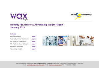 This document was prepared by Wax PR & Marketing. Contact: Pure Offices, Plato Close, Leamington Spa, CV34 6WE
Email: vsmith@waxpr-marketing.com | Web: http://www.waxpr.co.uk Tel: +44 (0)1926 676 234
Monthly PR Activity & Advertising Insight Report –
January 2013
Includes:
Key Terminology page 1
Topline Summary Dashboard page 2
PR Profile by Publication page 3
PR Profile by News Category page 4
Key Items Summary page 5
Advertising Insights page 6
 