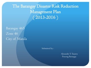 The Barangay Disaster Risk Reduction
Management Plan
( 2013-2016 )
Barangay 465
Zone 46
City of Manila
Submitted by :
AlexanderT.Tasarra
Punong Barangay
 