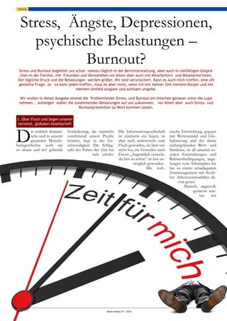 34						 Meine Heimat 01 / 2014
thema
Stress, Ängste, Depressionen,
psychische Belastungen –
Burnout?
Stress und Burnout begleitet uns schon nahezu täglich in der Berichterstattung, aber auch in vielfältigen Gesprä-
chen in der Familie, mit Freunden und Verwandten vor Allem aber auch mit Mitarbeitern und Mitarbeiterinnen.
Der tägliche Druck und die Belastungen werden größer. Wir sind verunsichert. Kann es auch mich treffen, eine oft
gestellte Frage. Ja – es kann jeden treffen, muss es aber nicht, wenn ich mit meiner Zeit meinem Körper und mit
meinem Umfeld sorgsam und achtsam umgehe.
Wir wollen in dieser Ausgabe einmal die Problemfelder Stress, und Burnout ein bisschen genauer unter die Lupe
nehmen , aufzeigen woher die zunehmenden Belastungen auf uns zukommen, vor Allem aber auch Stress- und
Burnoutprävention zu Wort kommen lassen.
Die wirklich dramati-
sche und in unserer
gesamten Mensch-
heitsgeschichte noch nie
so rasant und tief gehende
Veränderung, die nunmehr
zunehmend unsere Psyche
belastet, liegt in der Ge-
schwindigkeit. Die Schlag-
zahl des Pulses der Zeit hat
sich erhöht.
Die Informationgesellschaft
ist einerseits ein Segen, ist
aber auch andererseits zum
Fluch geworden, sie lässt uns
nicht los, ein Verweilen nach
Fausts „Augenblick verweile,
du bist so schön“ ist fast un-
möglich geworden.
Die tech-
nische Entwicklung, gepaart
mit Wertewandel und Glo-
balisierung und der damit
einhergehenden Wert- und
Sinnkrise, ist all unseren so-
zialen Entwicklungen und
Rahmenbedingungen, ange-
fangen vom Arbeitsplatz bis
hin zu einem zeitadäquaten
Zeitmanagement mit flexib-
len Arbeitszeitmodellen da-
von gerast.
Panisch, angstvoll,
gestresst war-
ten wir
1. Über Fluch und Segen unserer
vernetzt, globalen Gesellschaft
 