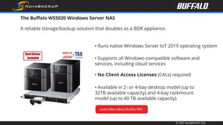 © 2022 NovaBACKUP USA.
The Buffalo WS5020 Windows Server NAS
A reliable storage/backup solution that doubles as a BDR appliance.
• Available in 2- or 4-bay desktop model (up to
32TB available capacity) and 4-bay rackmount
model (up to 40 TB available capacity).
• Runs native Windows Server IoT 2019 operating system
• Supports all Windows-compatible software and
services, including cloud services
• No Client Access Licenses (CALs) required
 