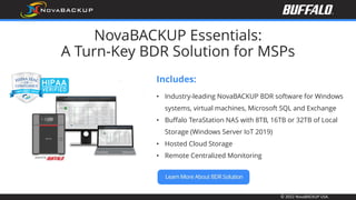 © 2022 NovaBACKUP USA.
NovaBACKUP Essentials:
A Turn-Key BDR Solution for MSPs
Includes:
• Industry-leading NovaBACKUP BDR software for Windows
systems, virtual machines, Microsoft SQL and Exchange
• Buffalo TeraStation NAS with 8TB, 16TB or 32TB of Local
Storage (Windows Server IoT 2019)
• Hosted Cloud Storage
• Remote Centralized Monitoring
 