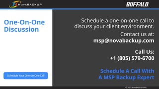 © 2022 NovaBACKUP USA.
One-On-One
Discussion
Schedule a one-on-one call to
discuss your client environment.
Contact us at:
msp@novabackup.com
Call Us:
+1 (805) 579-6700
Schedule A Call With
A MSP Backup Expert
 