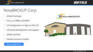 © 2022 NovaBACKUP USA.
NovaBACKUP Corp.
• Global Coverage
• Focus on SMBs and MSPs
• US headquarters in Agoura Hills, CA
• US-based development and support
• HIPAA-certified
• Flexible business models
 