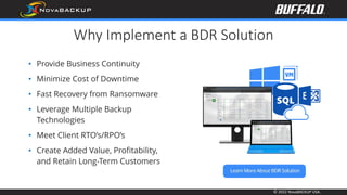 © 2022 NovaBACKUP USA.
Why Implement a BDR Solution
• Provide Business Continuity
• Minimize Cost of Downtime
• Fast Recovery from Ransomware
• Leverage Multiple Backup
Technologies
• Meet Client RTO’s/RPO’s
• Create Added Value, Profitability,
and Retain Long-Term Customers
 