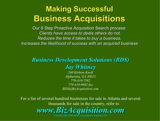 Making Successful Business Acquisitions Our 8 Step Proactive Acquisition Search process:  Clients have access to deals others do not, Reduces the time it takes to buy a business, Increases the likelihood of success with an acquired business Business Development Solutions (BDS) Jay Whitney 240 Kirkton Knoll Alpharetta, GA 30022 770-410-7582 770-410-9982 fax [email_address] For a list of several hundred businesses for sale in Atlanta and several thousands for sale in the country, refer to www.BizAcquisition.com Copyright 2003-20011Business Development Solutions, LLC 