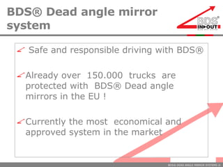 BDS® Dead angle mirror system Safe and responsible driving with BDS®  Already over  150.000  trucks  are protected with  BDS® Dead angle mirrors in the EU ! Currently the most  economical and  approved system in the market 