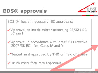 BDS® approvals BDS ®  has all necessary  EC approvals:  Approval as inside mirror according 88/321 EC ,Class I Approval in accordance with latest EU Directive 2007/38 EC  for  Class lV and V Tested  and approved by TNO on field of vision  Truck manufacturers approvals 