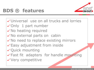 BDS ®  features Universal  use on all trucks and lorries Only  1 part number No heating required No external parts on  cabin No need to replace existing mirrors  Easy adjustment from inside Quick mounting Fast fit  adapters  for handle mounting  Very competitive 