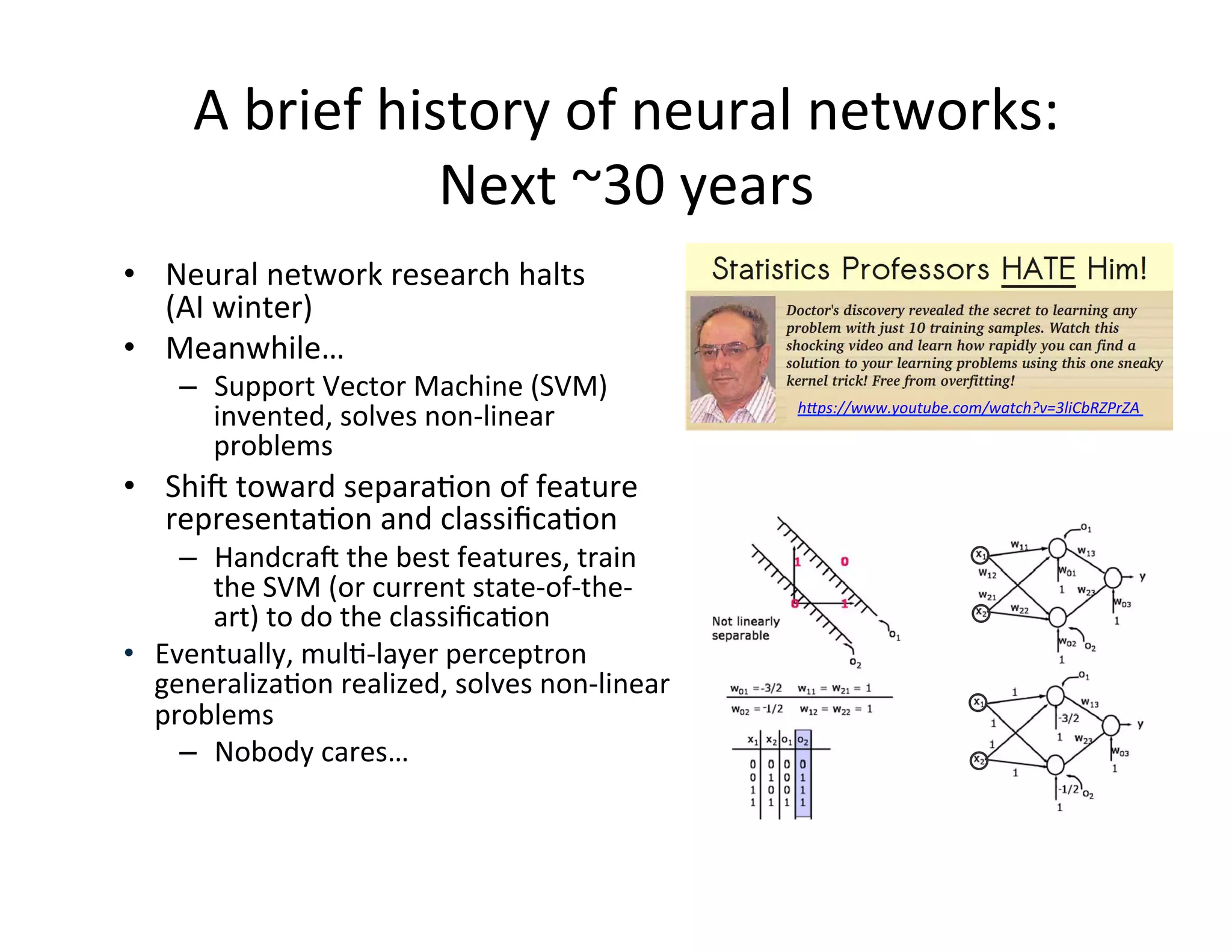 •  Neural	
  network	
  research	
  halts	
  	
  
(AI	
  winter)	
  
•  Meanwhile…	
  
–  Support	
  Vector	
  Machine	
  (SVM)	
  
invented,	
  solves	
  non-­‐linear	
  
problems	
  
•  Shif	
  toward	
  separaFon	
  of	
  feature	
  
representaFon	
  and	
  classiﬁcaFon	
  
–  Handcraf	
  the	
  best	
  features,	
  train	
  
the	
  SVM	
  (or	
  current	
  state-­‐of-­‐the-­‐
art)	
  to	
  do	
  the	
  classiﬁcaFon	
  
•  Eventually,	
  mulF-­‐layer	
  perceptron	
  
generalizaFon	
  realized,	
  solves	
  non-­‐linear	
  
problems	
  
–  Nobody	
  cares…	
  
A	
  brief	
  history	
  of	
  neural	
  networks:	
  
Next	
  ~30	
  years	
  	
  
h"ps://www.youtube.com/watch?v=3liCbRZPrZA	
  
 