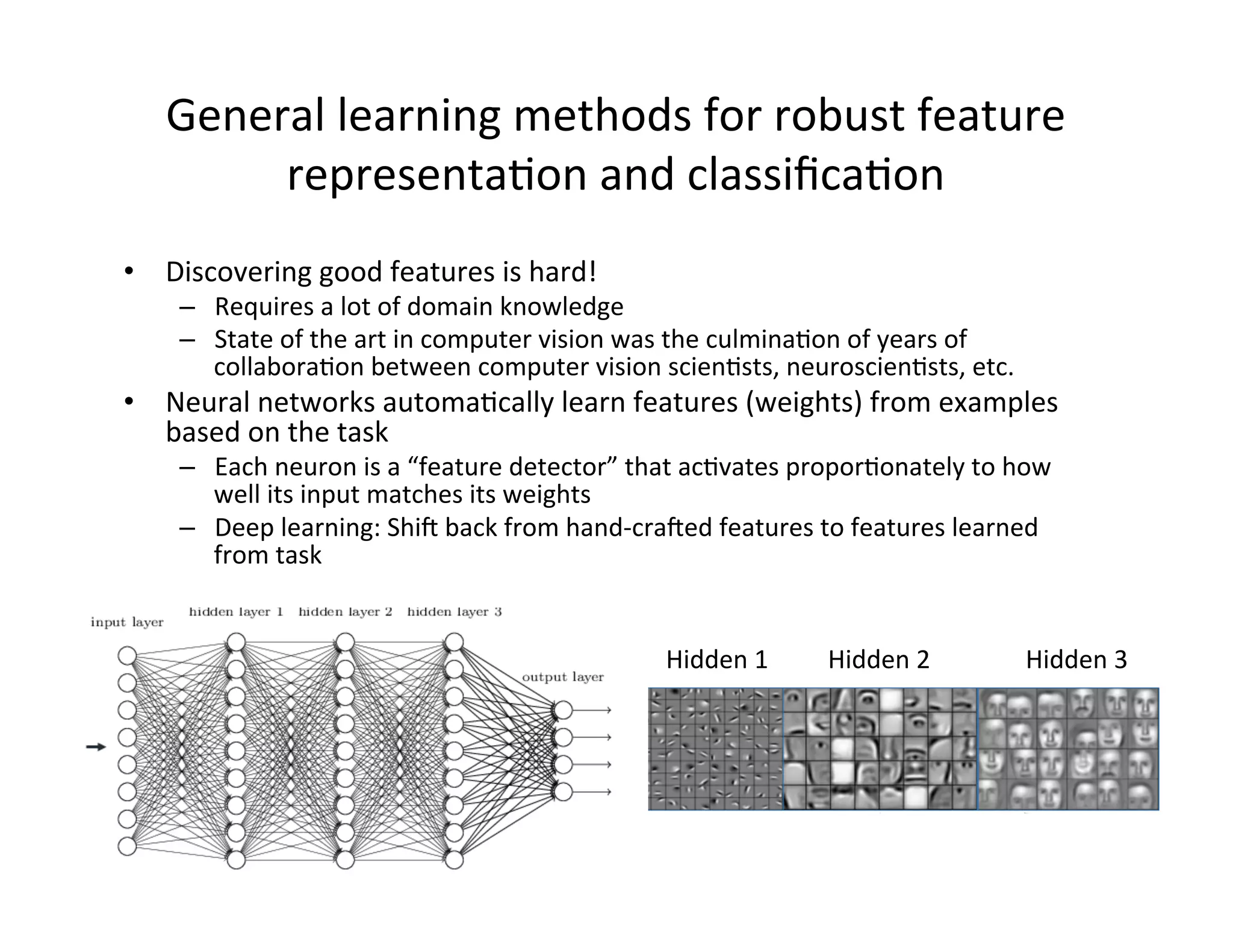 •  Discovering	
  good	
  features	
  is	
  hard!	
  
–  Requires	
  a	
  lot	
  of	
  domain	
  knowledge	
  
–  State	
  of	
  the	
  art	
  in	
  computer	
  vision	
  was	
  the	
  culminaFon	
  of	
  years	
  of	
  
collaboraFon	
  between	
  computer	
  vision	
  scienFsts,	
  neuroscienFsts,	
  etc.	
  
•  Neural	
  networks	
  automaFcally	
  learn	
  features	
  (weights)	
  from	
  examples	
  
based	
  on	
  the	
  task	
  
–  Each	
  neuron	
  is	
  a	
  “feature	
  detector”	
  that	
  acFvates	
  proporFonately	
  to	
  how	
  
well	
  its	
  input	
  matches	
  its	
  weights	
  
–  Deep	
  learning:	
  Shif	
  back	
  from	
  hand-­‐crafed	
  features	
  to	
  features	
  learned	
  
from	
  task	
  
General	
  learning	
  methods	
  for	
  robust	
  feature	
  
representaFon	
  and	
  classiﬁcaFon	
  
Hidden	
  1	
   Hidden	
  2	
   Hidden	
  3	
  
 