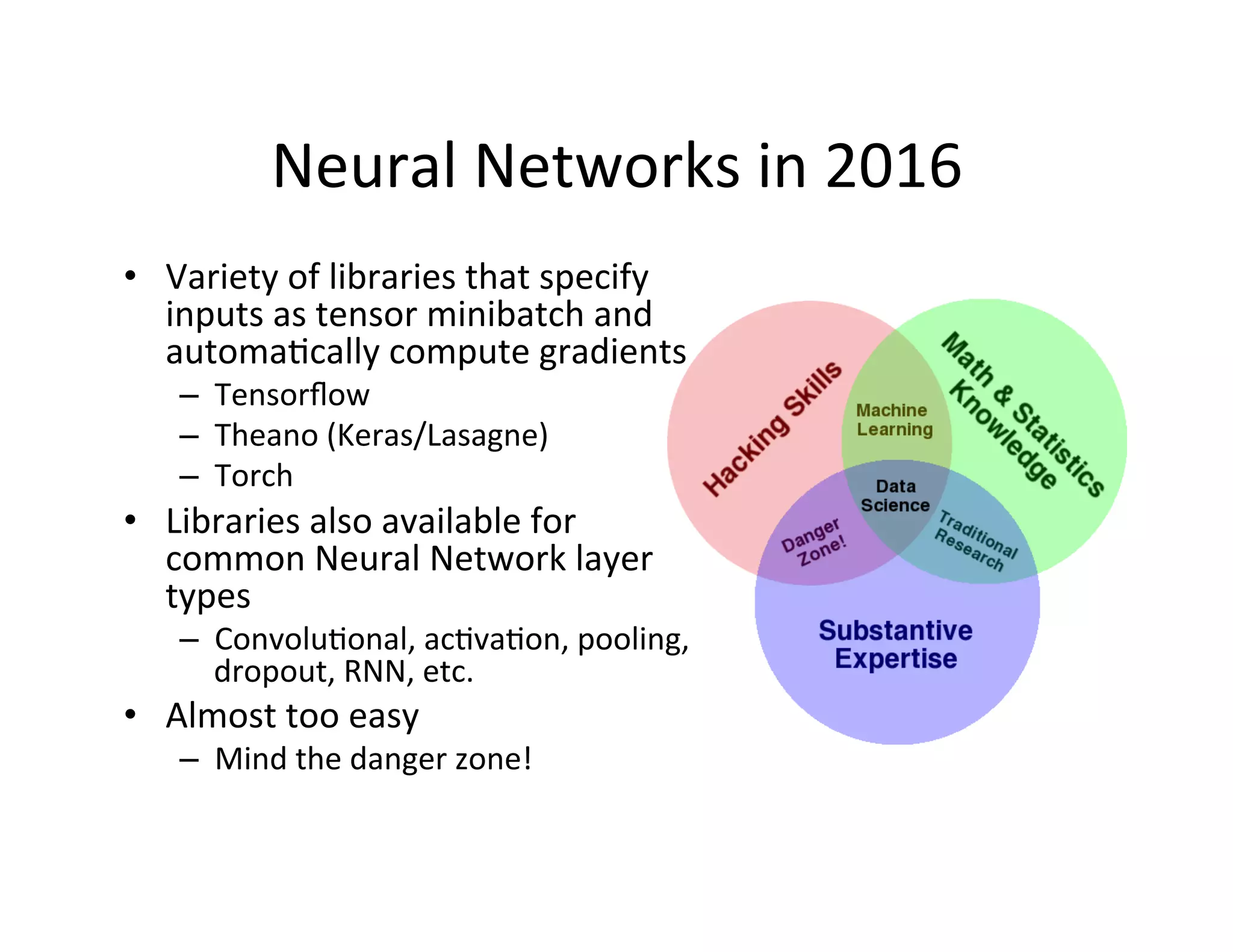 Neural	
  Networks	
  in	
  2016	
  
•  Variety	
  of	
  libraries	
  that	
  specify	
  
inputs	
  as	
  tensor	
  minibatch	
  and	
  
automaFcally	
  compute	
  gradients	
  
–  Tensorﬂow	
  
–  Theano	
  (Keras/Lasagne)	
  
–  Torch	
  
•  Libraries	
  also	
  available	
  for	
  
common	
  Neural	
  Network	
  layer	
  
types	
  
–  ConvoluFonal,	
  acFvaFon,	
  pooling,	
  	
  
dropout,	
  RNN,	
  etc.	
  
•  Almost	
  too	
  easy	
  
–  Mind	
  the	
  danger	
  zone!	
  
 