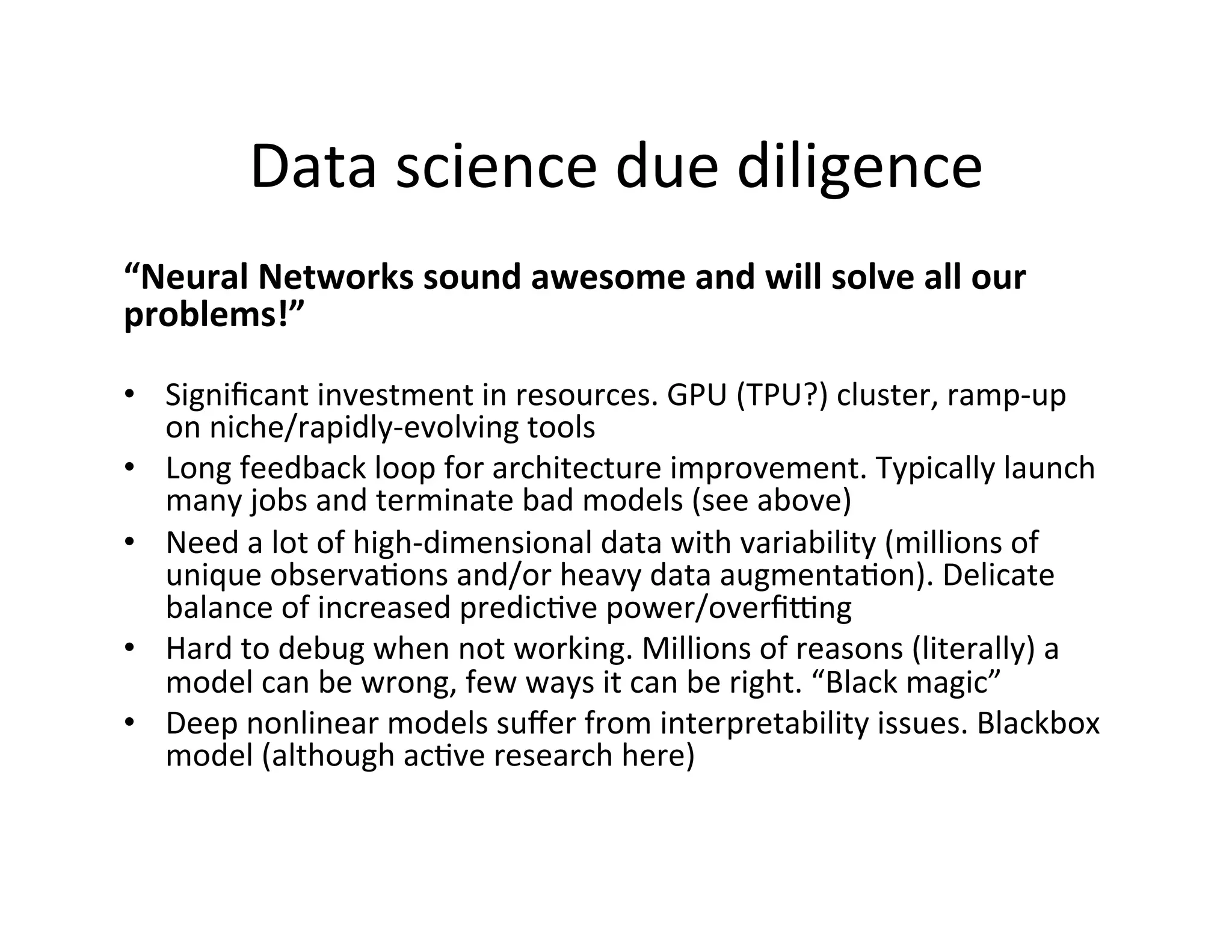 Data	
  science	
  due	
  diligence	
  
“Neural	
  Networks	
  sound	
  awesome	
  and	
  will	
  solve	
  all	
  our	
  
problems!”	
  
	
  
•  Signiﬁcant	
  investment	
  in	
  resources.	
  GPU	
  (TPU?)	
  cluster,	
  ramp-­‐up	
  
on	
  niche/rapidly-­‐evolving	
  tools	
  
•  Long	
  feedback	
  loop	
  for	
  architecture	
  improvement.	
  Typically	
  launch	
  
many	
  jobs	
  and	
  terminate	
  bad	
  models	
  (see	
  above)	
  
•  Need	
  a	
  lot	
  of	
  high-­‐dimensional	
  data	
  with	
  variability	
  (millions	
  of	
  
unique	
  observaFons	
  and/or	
  heavy	
  data	
  augmentaFon).	
  Delicate	
  
balance	
  of	
  increased	
  predicFve	
  power/overﬁkng	
  	
  
•  Hard	
  to	
  debug	
  when	
  not	
  working.	
  Millions	
  of	
  reasons	
  (literally)	
  a	
  
model	
  can	
  be	
  wrong,	
  few	
  ways	
  it	
  can	
  be	
  right.	
  “Black	
  magic”	
  
•  Deep	
  nonlinear	
  models	
  suﬀer	
  from	
  interpretability	
  issues.	
  Blackbox	
  
model	
  (although	
  acFve	
  research	
  here)	
  
 