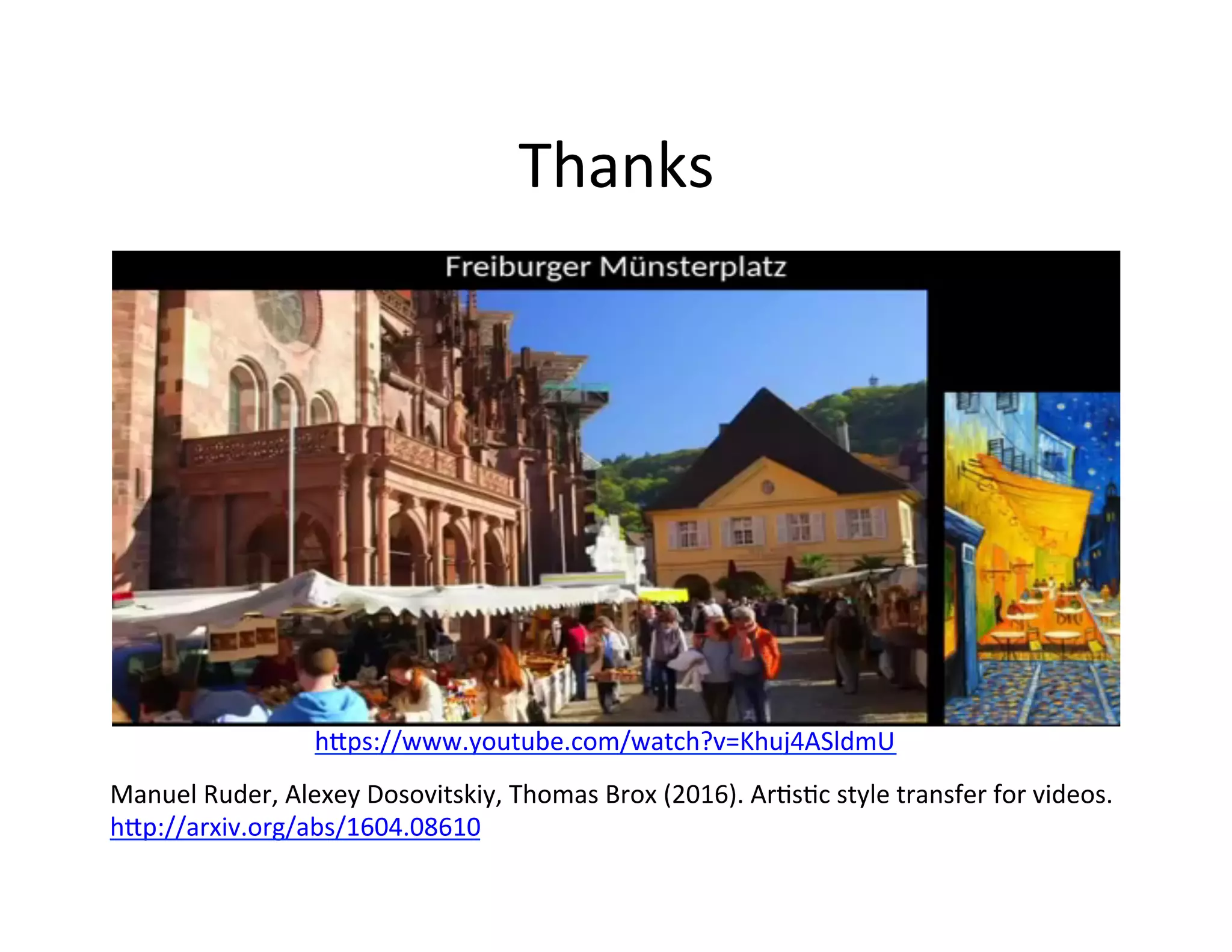 Thanks	
  
Manuel	
  Ruder,	
  Alexey	
  Dosovitskiy,	
  Thomas	
  Brox	
  (2016).	
  ArFsFc	
  style	
  transfer	
  for	
  videos.	
  
h2p://arxiv.org/abs/1604.08610	
  
h2ps://www.youtube.com/watch?v=Khuj4ASldmU	
  
 
