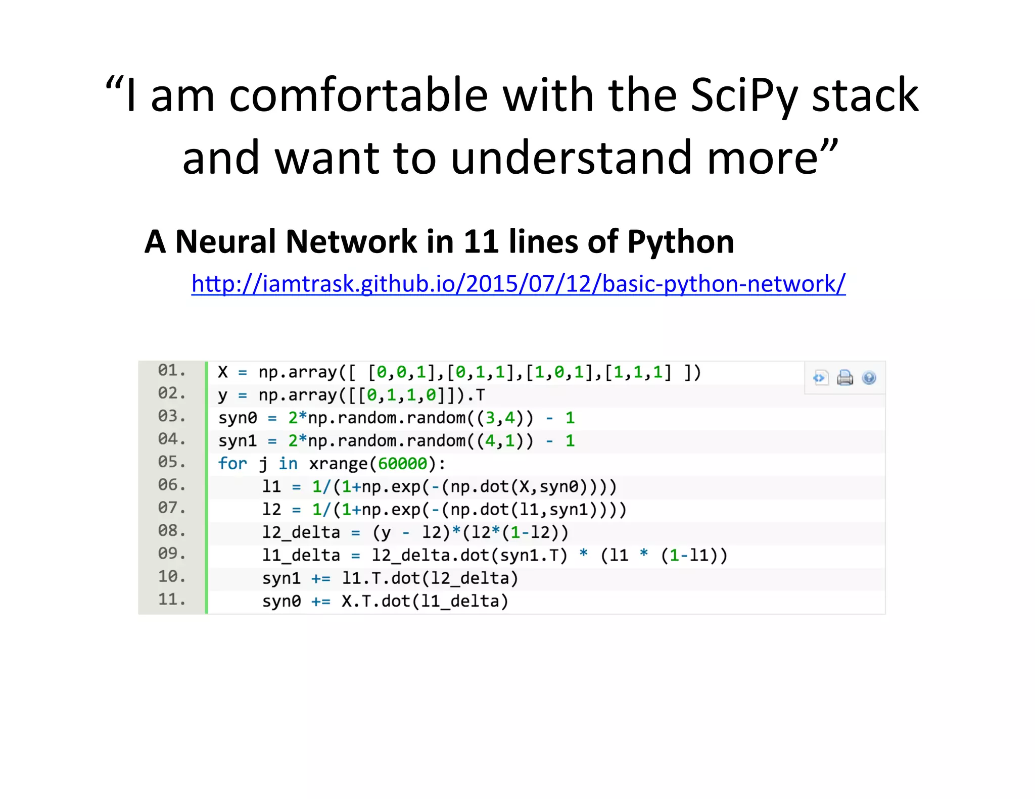 “I	
  am	
  comfortable	
  with	
  the	
  SciPy	
  stack	
  
and	
  want	
  to	
  understand	
  more”	
  
	
  A	
  Neural	
  Network	
  in	
  11	
  lines	
  of	
  Python	
  
h2p://iamtrask.github.io/2015/07/12/basic-­‐python-­‐network/	
  
 