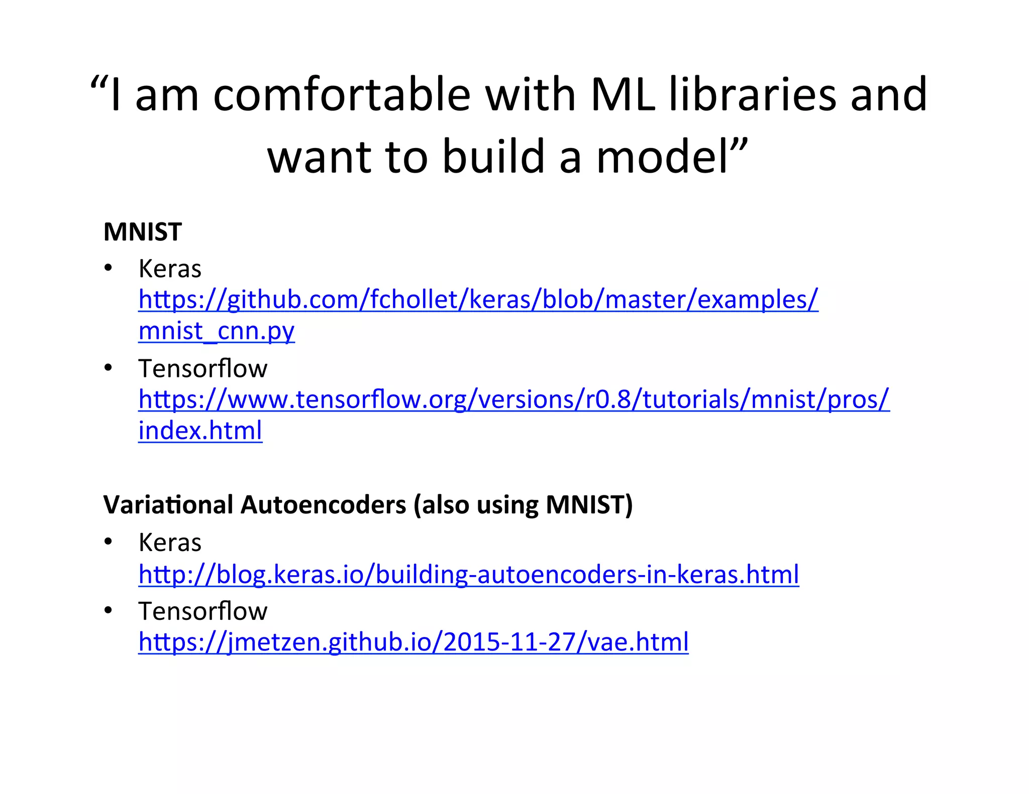 “I	
  am	
  comfortable	
  with	
  ML	
  libraries	
  and	
  
want	
  to	
  build	
  a	
  model”	
  
	
  MNIST	
  
•  Keras	
  
h2ps://github.com/fchollet/keras/blob/master/examples/
mnist_cnn.py	
  
•  Tensorﬂow	
  
h2ps://www.tensorﬂow.org/versions/r0.8/tutorials/mnist/pros/
index.html	
  
Varia'onal	
  Autoencoders	
  (also	
  using	
  MNIST)	
  
•  Keras	
  
h2p://blog.keras.io/building-­‐autoencoders-­‐in-­‐keras.html	
  
•  Tensorﬂow	
  
h2ps://jmetzen.github.io/2015-­‐11-­‐27/vae.html	
  
 