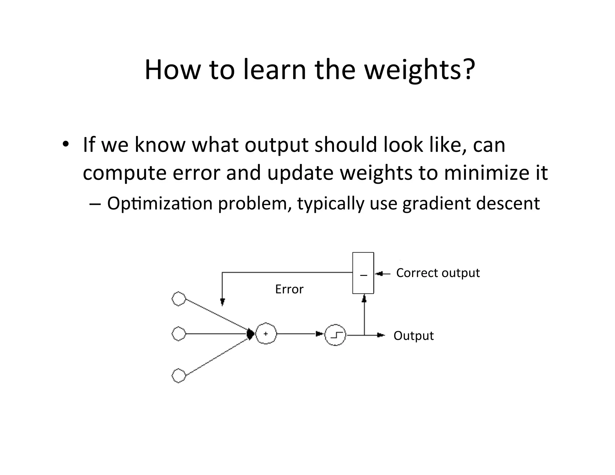 How	
  to	
  learn	
  the	
  weights?	
  
•  If	
  we	
  know	
  what	
  output	
  should	
  look	
  like,	
  can	
  
compute	
  error	
  and	
  update	
  weights	
  to	
  minimize	
  it	
  
–  OpFmizaFon	
  problem,	
  typically	
  use	
  gradient	
  descent	
  
_	
   Correct	
  output	
  
	
  
Output	
  
Error	
  
 