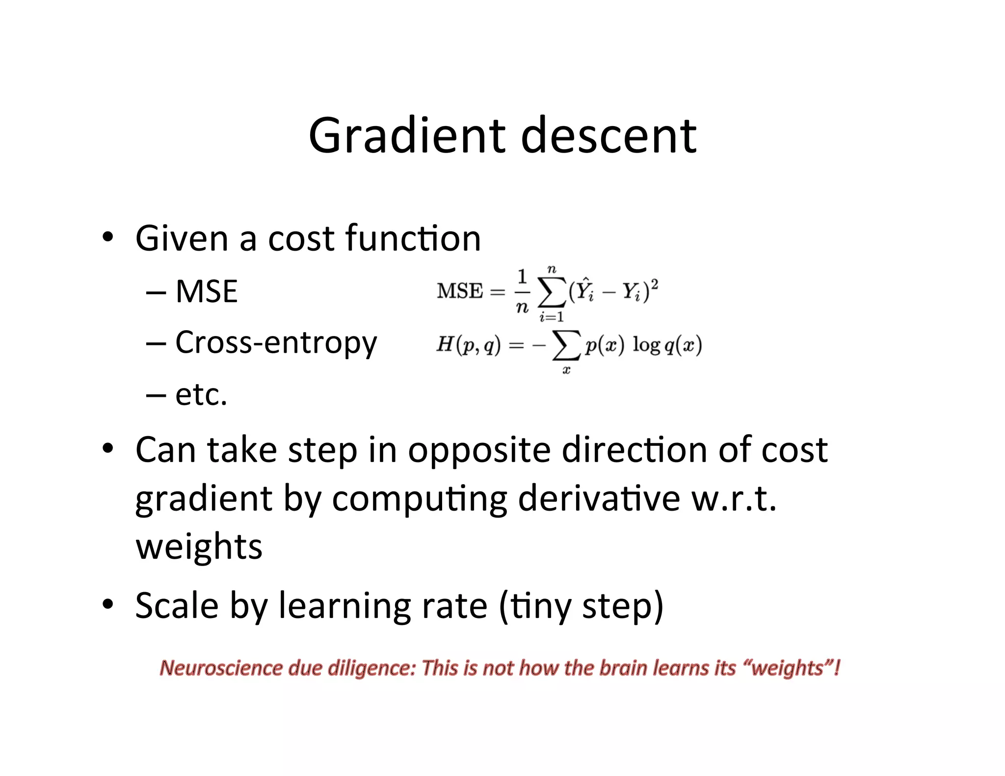 Gradient	
  descent	
  
•  Given	
  a	
  cost	
  funcFon	
  
– MSE	
  
– Cross-­‐entropy	
  
– etc.	
  
•  Can	
  take	
  step	
  in	
  opposite	
  direcFon	
  of	
  cost	
  
gradient	
  by	
  compuFng	
  derivaFve	
  w.r.t.	
  
weights	
  
•  Scale	
  by	
  learning	
  rate	
  (Fny	
  step)	
  
 