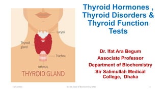 Thyroid Hormones ,
Thyroid Disorders &
Thyroid Function
Tests
Dr. Ifat Ara Begum
Associate Professor
Department of Biochemistry
Sir Salimullah Medical
College, Dhaka
14/11/2022 Dr. Ifat, Dept of Biochemistry, SSMC 1
 