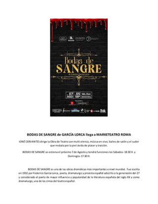 BODAS DE SANGRE de GARCÍA LORCA llega a MARKETEATRO ROMA
IONÉ CERVANTES dirige la Obra de Teatro con multi elenco, música en vivo, bailes de salón y el sudor
que resbala por la piel ávida de placer y traición.
BODAS DE SANGRE se estrena el próximo 7 de Agosto y tendrá funciones los Sábados-18:30 H. y
Domingos-17:30 H.
BODAS DE SANGRE es una de las obras dramáticas más importantes a nivel mundial. Fue escrita
en 1932 por Federico García Lorca, poeta, dramaturgo y prosista español adscrito a la generación del 27
y considerado el poeta de mayor influencia y popularidad de la literatura española del siglo XX y como
dramaturgo,una de las cimasdel teatroespañol.
 