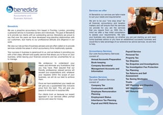 Services we offer
At Benedicts our services are tailor-made
to suit your needs and requirements!

Benedicts
We are a proactive accountancy firm based in Finchley, London, providing
a personal service to business owners and individuals. The goal of Benedicts
is to provide our clients with an outstanding service. Benedicts are proud to
say that over the years we have developed long-standing relationships with
our customers, due mainly to our professional attitude and diligence in our
work.
We view our role as that of business advisers and are often called on to provide
services outside the areas in which accountancy firms traditionally operate.
Your success in business is paramount to us, and we believe in providing you
with a first class, efficient and quality service that allows you to focus on your
business, whilst leaving your financial concerns and tax uncertainties for us
to manage.
We endeavour to understand your
needs and eliminate any frustrations that
you may have. Rest assured that our
friendly, professional, relaxed service will
exceed your expectations and, whatever
your requests within the scope of your
business, we will do our best to achieve
them.
Once we have established your needs we
will give you a guaranteed fully inclusive
price from the start. This will give you
peace of mind and no surprise bills.
Our clients trust us because our expert
approach to our services offers prompt
service and value for money.

We aim to be your “one stop shop” for
all financial, accountancy and taxation
matters and will ensure that the services
we provide for you are the services
that you require from us. With this in
mind we offer a free initial consultation
to assess your requirements. We take
your business very seriously, so whether you are just starting up and need
some business advice or you have an established successful business and
would like to take advantage of our extensive tax advice services, we are here
to help.

Accountancy Services
Our core Accountancy Services
consist of:
•	 Annual Accounts Preparation
•	 Book-keeping
•	 Company Secretarial
•	 Management Accounts and
	Information
Taxation Services
Our core Taxation Services
consist of:
•	 Company Tax
•	 Contractors and IR35
•	 Employee Remuneration
	 Planning
•	 Employment Status
•	 Inheritance Tax Planning
•	 Payroll and PAYE Returns

•	 Payroll Service
•	 Personal Tax
•	 Property Tax
•	 Tax Disputes
•	 Tax Enquiries and Investigations
•	 Tax Investigation Fee Protection
•	 Tax Planning
•	 Tax Returns and Self
	Assessment
•	 Tax Saving Strategies
•	 Trusts
•	 VAT Planning and Disputes
•	 VAT Registration
•	 VAT Returns

 