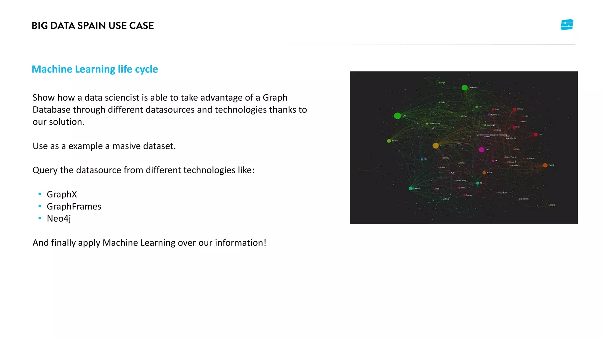 Machine Learning life cycle
Show how a data sciencist is able to take advantage of a Graph
Database through different datasources and technologies thanks to
our solution.
Use as a example a masive dataset.
Query the datasource from different technologies like:
• GraphX
• GraphFrames
• Neo4j
And finally apply Machine Learning over our information!
 