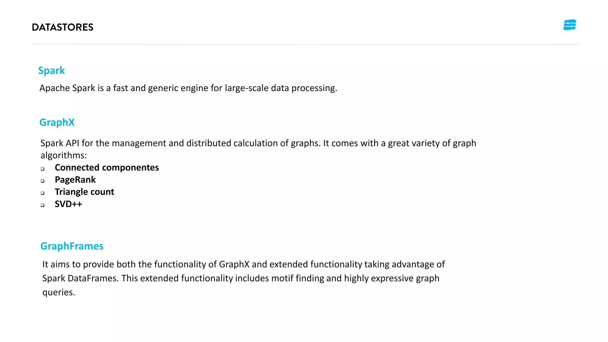 Spark
Apache Spark is a fast and generic engine for large-scale data processing.
GraphX
Spark API for the management and distributed calculation of graphs. It comes with a great variety of graph
algorithms:
 Connected componentes
 PageRank
 Triangle count
 SVD++
GraphFrames
It aims to provide both the functionality of GraphX and extended functionality taking advantage of
Spark DataFrames. This extended functionality includes motif finding and highly expressive graph
queries.
 
