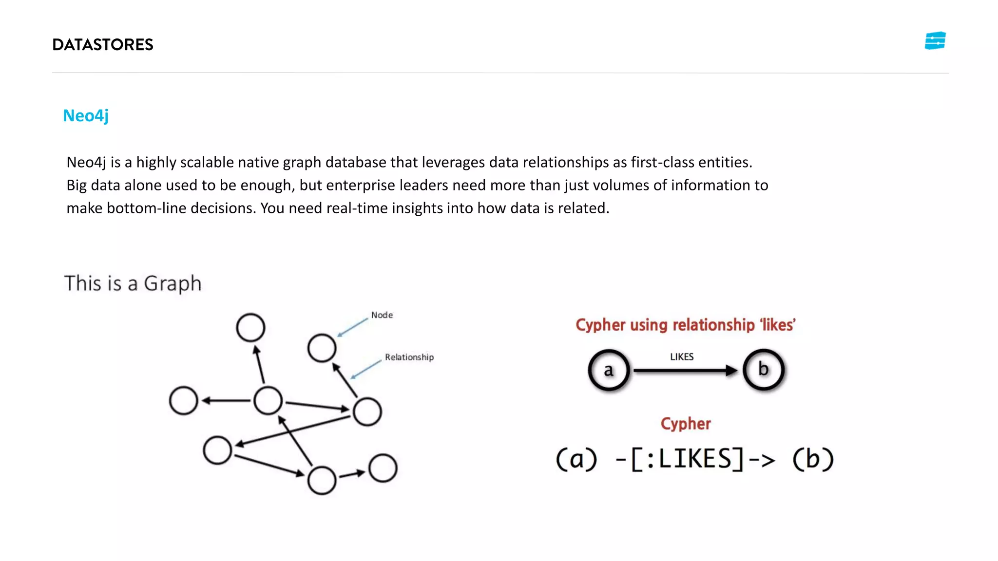 Neo4j
Neo4j is a highly scalable native graph database that leverages data relationships as first-class entities.
Big data alone used to be enough, but enterprise leaders need more than just volumes of information to
make bottom-line decisions. You need real-time insights into how data is related.
 