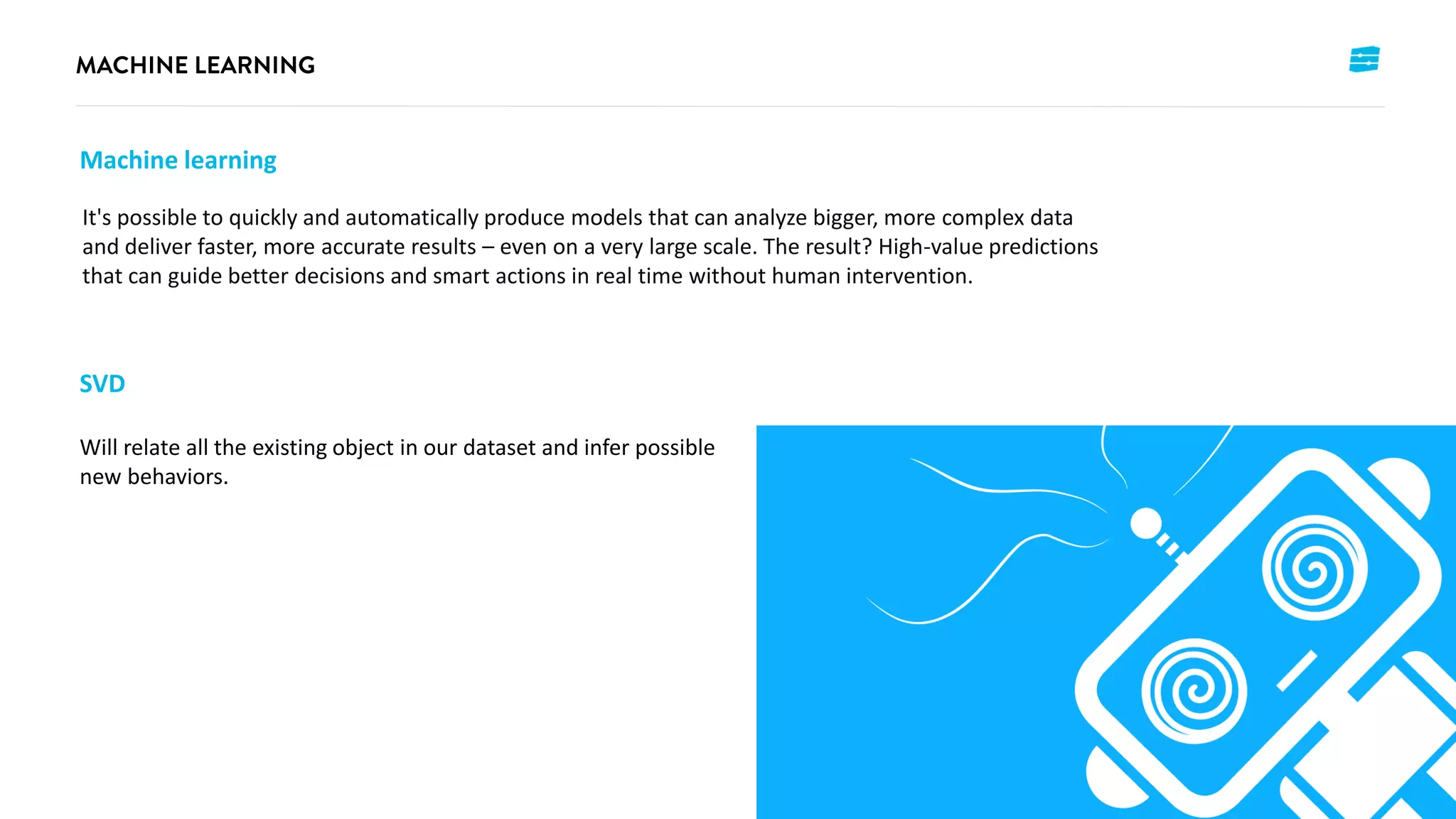 It's possible to quickly and automatically produce models that can analyze bigger, more complex data
and deliver faster, more accurate results – even on a very large scale. The result? High-value predictions
that can guide better decisions and smart actions in real time without human intervention.
Machine learning
SVD
Will relate all the existing object in our dataset and infer possible
new behaviors.
 