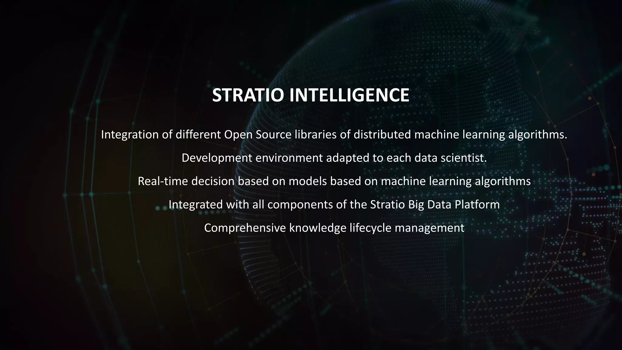 STRATIO INTELLIGENCE
Integration of different Open Source libraries of distributed machine learning algorithms.
Development environment adapted to each data scientist.
Real-time decision based on models based on machine learning algorithms
Integrated with all components of the Stratio Big Data Platform
Comprehensive knowledge lifecycle management
 