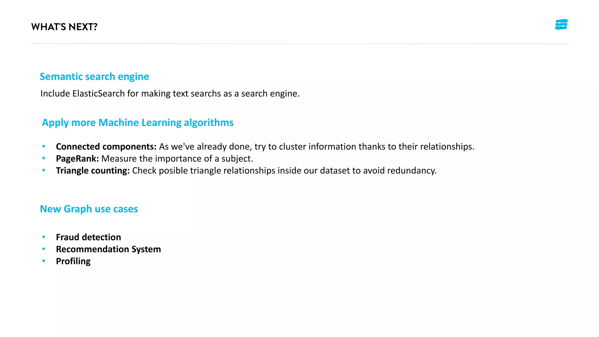 Semantic search engine
Include ElasticSearch for making text searchs as a search engine.
Apply more Machine Learning algorithms
• Connected components: As we've already done, try to cluster information thanks to their relationships.
• PageRank: Measure the importance of a subject.
• Triangle counting: Check posible triangle relationships inside our dataset to avoid redundancy.
New Graph use cases
• Fraud detection
• Recommendation System
• Profiling
 