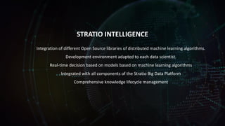 STRATIO INTELLIGENCE
Integration of different Open Source libraries of distributed machine learning algorithms.
Development environment adapted to each data scientist.
Real-time decision based on models based on machine learning algorithms
Integrated with all components of the Stratio Big Data Platform
Comprehensive knowledge lifecycle management
 