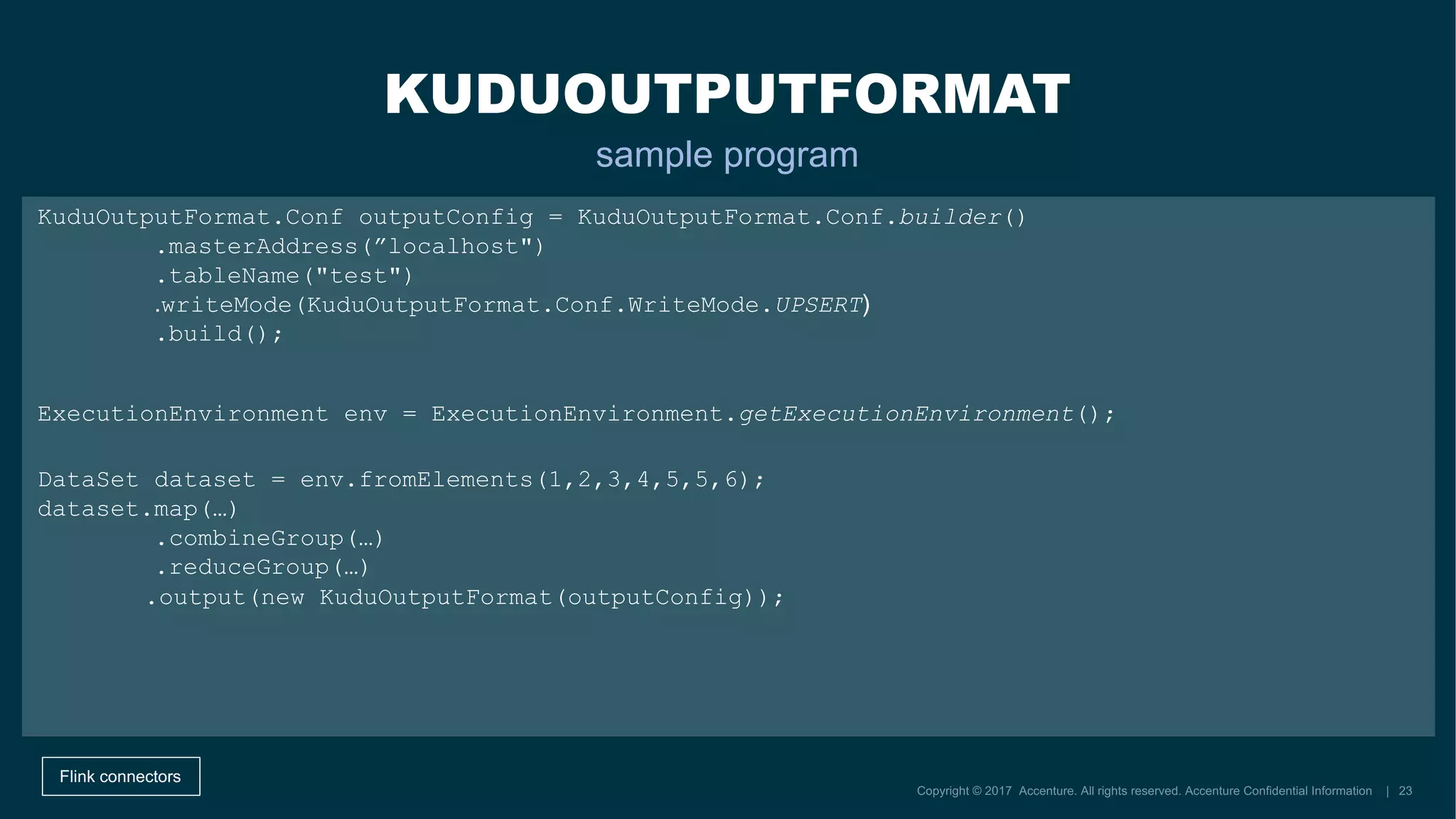 DataSet dataset = env.fromElements(1,2,3,4,5,5,6);
dataset.map(…)
.combineGroup(…)
.reduceGroup(…)
KUDUOUTPUTFORMAT
sample program
Flink connectors
KuduOutputFormat.Conf outputConfig = KuduOutputFormat.Conf.builder()
.masterAddress(”localhost")
.tableName("test")
.build();
ExecutionEnvironment env = ExecutionEnvironment.getExecutionEnvironment();
.writeMode(KuduOutputFormat.Conf.WriteMode.UPSERT)
.output(new KuduOutputFormat(outputConfig));
 