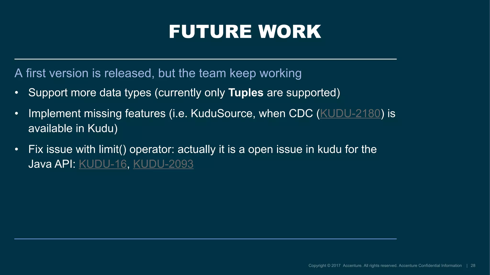 FUTURE WORK
A first version is released, but the team keep working
• Support more data types (currently only Tuples are supported)
• Implement missing features (i.e. KuduSource, when CDC (KUDU-2180) is
available in Kudu)
• Fix issue with limit() operator: actually it is a open issue in kudu for the
Java API: KUDU-16, KUDU-2093
 