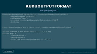 DataSet dataset = env.fromElements(1,2,3,4,5,5,6);
dataset.map(…)
.combineGroup(…)
.reduceGroup(…)
KUDUOUTPUTFORMAT
sample program
Flink connectors
KuduOutputFormat.Conf outputConfig = KuduOutputFormat.Conf.builder()
.masterAddress(”localhost")
.tableName("test")
.build();
ExecutionEnvironment env = ExecutionEnvironment.getExecutionEnvironment();
.writeMode(KuduOutputFormat.Conf.WriteMode.UPSERT)
.output(new KuduOutputFormat(outputConfig));
 