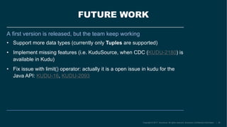 FUTURE WORK
A first version is released, but the team keep working
• Support more data types (currently only Tuples are supported)
• Implement missing features (i.e. KuduSource, when CDC (KUDU-2180) is
available in Kudu)
• Fix issue with limit() operator: actually it is a open issue in kudu for the
Java API: KUDU-16, KUDU-2093
 