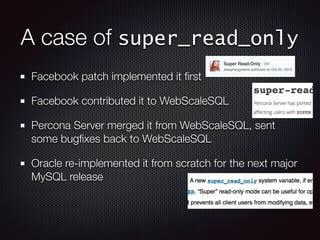 A case of super_read_only
Facebook patch implemented it ﬁrst
Facebook contributed it to WebScaleSQL
Percona Server merged it from WebScaleSQL, sent
some bugﬁxes back to WebScaleSQL
Oracle re-implemented it from scratch for the next major
MySQL release
 