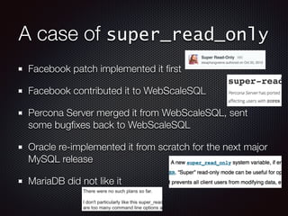 A case of super_read_only
Facebook patch implemented it ﬁrst
Facebook contributed it to WebScaleSQL
Percona Server merged it from WebScaleSQL, sent
some bugﬁxes back to WebScaleSQL
Oracle re-implemented it from scratch for the next major
MySQL release
MariaDB did not like it
 