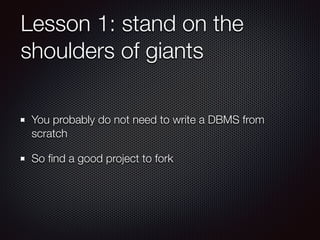 Lesson 1: stand on the
shoulders of giants
You probably do not need to write a DBMS from
scratch
So ﬁnd a good project to fork
 