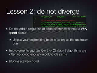 Lesson 2: do not diverge
Do not add a single line of code difference without a very
good reason
Unless your engineering team is as big as the upstream
one
Improvements such as O(n2
) -> O(n log n) algorithms are
often not good enough in cold code paths
Plugins are very good
 