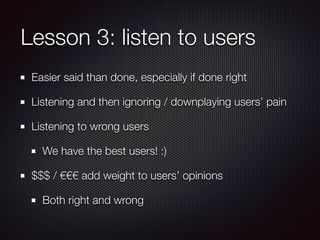 Lesson 3: listen to users
Easier said than done, especially if done right
Listening and then ignoring / downplaying users’ pain
Listening to wrong users
We have the best users! :)
$$$ / €€€ add weight to users’ opinions
Both right and wrong
 