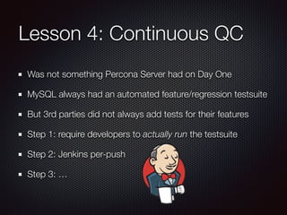 Lesson 4: Continuous QC
Was not something Percona Server had on Day One
MySQL always had an automated feature/regression testsuite
But 3rd parties did not always add tests for their features
Step 1: require developers to actually run the testsuite
Step 2: Jenkins per-push
Step 3: …
 