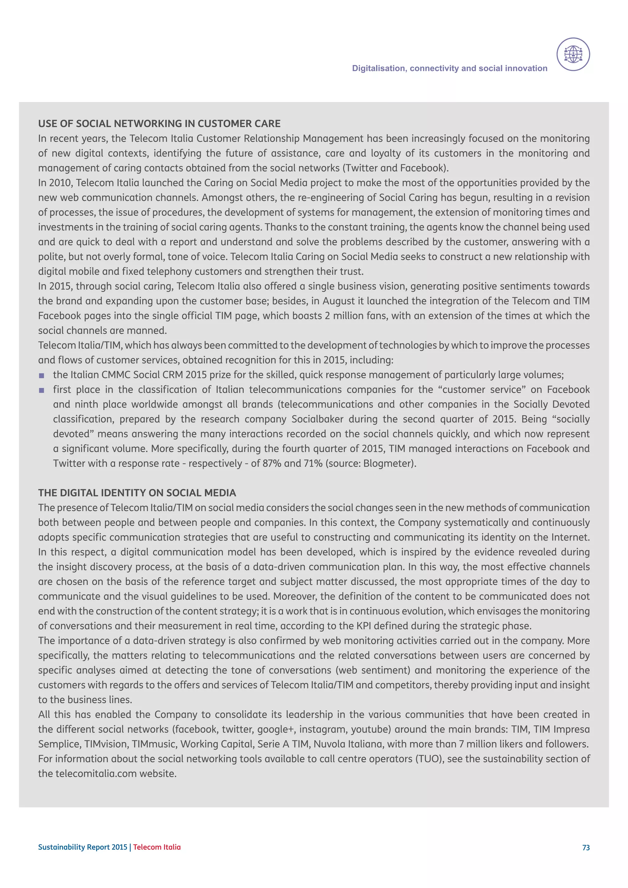 73
Digitalisation, connectivity and social innovation
Sustainability Report 2015 | Telecom Italia
USE OF SOCIAL NETWORKING IN CUSTOMER CARE
In recent years, the Telecom Italia Customer Relationship Management has been increasingly focused on the monitoring
of new digital contexts, identifying the future of assistance, care and loyalty of its customers in the monitoring and
management of caring contacts obtained from the social networks (Twitter and Facebook).
In 2010, Telecom Italia launched the Caring on Social Media project to make the most of the opportunities provided by the
new web communication channels. Amongst others, the re-engineering of Social Caring has begun, resulting in a revision
of processes, the issue of procedures, the development of systems for management, the extension of monitoring times and
investments in the training of social caring agents. Thanks to the constant training, the agents know the channel being used
and are quick to deal with a report and understand and solve the problems described by the customer, answering with a
polite, but not overly formal, tone of voice. Telecom Italia Caring on Social Media seeks to construct a new relationship with
digital mobile and fixed telephony customers and strengthen their trust. 	
In 2015, through social caring, Telecom Italia also offered a single business vision, generating positive sentiments towards
the brand and expanding upon the customer base; besides, in August it launched the integration of the Telecom and TIM
Facebook pages into the single official TIM page, which boasts 2 million fans, with an extension of the times at which the
social channels are manned.
Telecom Italia/TIM, which has always been committed to the development of technologies by which to improve the processes
and flows of customer services, obtained recognition for this in 2015, including:
■■ the Italian CMMC Social CRM 2015 prize for the skilled, quick response management of particularly large volumes;
■■ first place in the classification of Italian telecommunications companies for the “customer service” on Facebook
and ninth place worldwide amongst all brands (telecommunications and other companies in the Socially Devoted
classification, prepared by the research company Socialbaker during the second quarter of 2015. Being “socially
devoted” means answering the many interactions recorded on the social channels quickly, and which now represent
a significant volume. More specifically, during the fourth quarter of 2015, TIM managed interactions on Facebook and
Twitter with a response rate - respectively - of 87% and 71% (source: Blogmeter).
THE DIGITAL IDENTITY ON SOCIAL MEDIA
The presence of Telecom Italia/TIM on social media considers the social changes seen in the new methods of communication
both between people and between people and companies. In this context, the Company systematically and continuously
adopts specific communication strategies that are useful to constructing and communicating its identity on the Internet.
In this respect, a digital communication model has been developed, which is inspired by the evidence revealed during
the insight discovery process, at the basis of a data-driven communication plan. In this way, the most effective channels
are chosen on the basis of the reference target and subject matter discussed, the most appropriate times of the day to
communicate and the visual guidelines to be used. Moreover, the definition of the content to be communicated does not
end with the construction of the content strategy; it is a work that is in continuous evolution, which envisages the monitoring
of conversations and their measurement in real time, according to the KPI defined during the strategic phase.
The importance of a data-driven strategy is also confirmed by web monitoring activities carried out in the company. More
specifically, the matters relating to telecommunications and the related conversations between users are concerned by
specific analyses aimed at detecting the tone of conversations (web sentiment) and monitoring the experience of the
customers with regards to the offers and services of Telecom Italia/TIM and competitors, thereby providing input and insight
to the business lines.
All this has enabled the Company to consolidate its leadership in the various communities that have been created in
the different social networks (facebook, twitter, google+, instagram, youtube) around the main brands: TIM, TIM Impresa
Semplice, TIMvision, TIMmusic, Working Capital, Serie A TIM, Nuvola Italiana, with more than 7 million likers and followers.
For information about the social networking tools available to call centre operators (TUO), see the sustainability section of
the telecomitalia.com website.
 