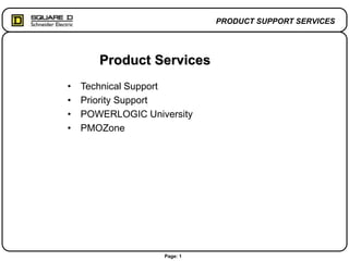 Page: 1
PRODUCT SUPPORT SERVICES
Product Services
• Technical Support
• Priority Support
• POWERLOGIC University
• PMOZone
 
