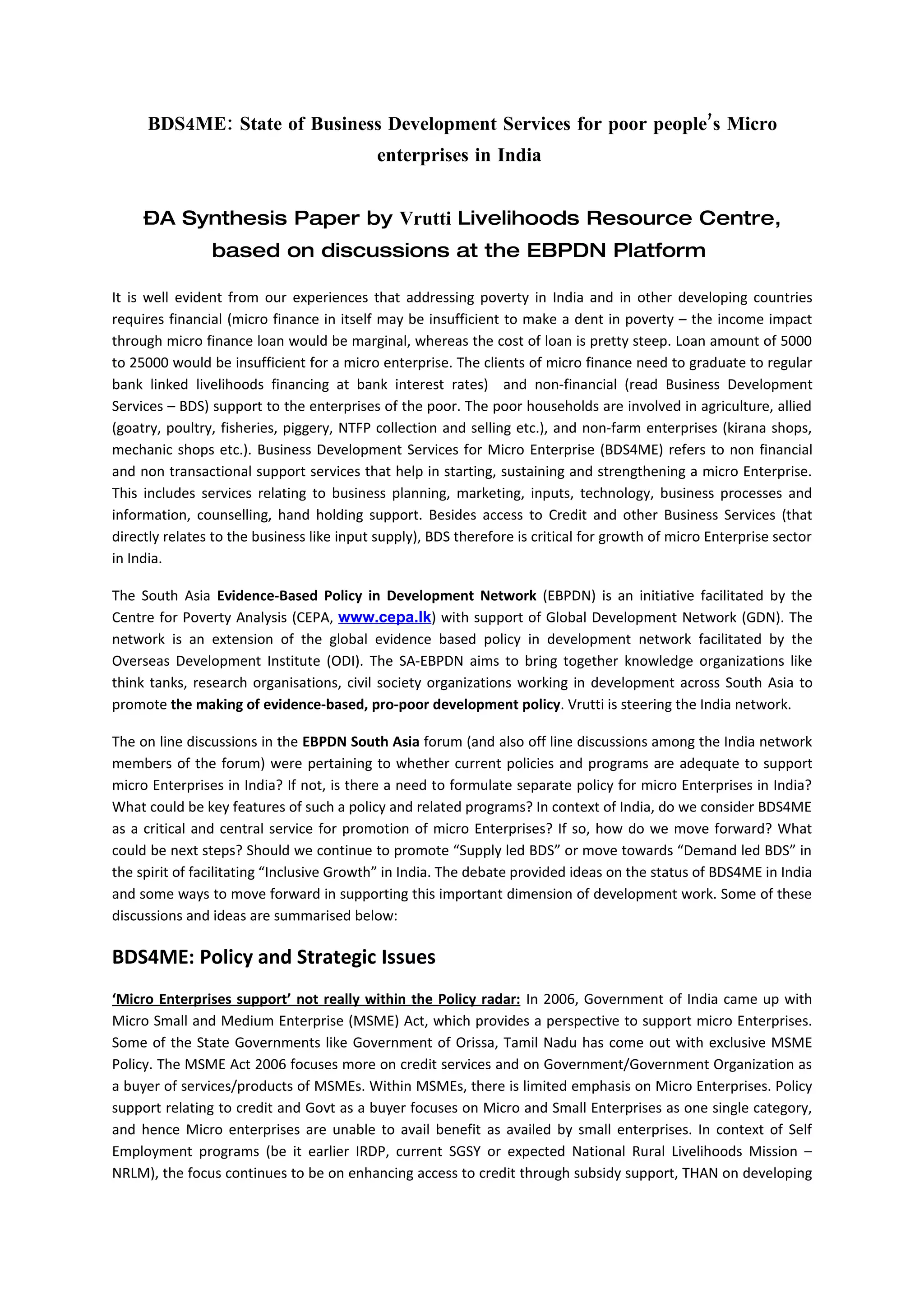 BDS4ME: State of Business Development Services for poor people’s Micro
                                           enterprises in India


     –A Synthesis Paper by Vrutti Livelihoods Resource Centre,
                based on discussions at the EBPDN Platform

It is well evident from our experiences that addressing poverty in India and in other developing countries
requires financial (micro finance in itself may be insufficient to make a dent in poverty – the income impact
through micro finance loan would be marginal, whereas the cost of loan is pretty steep. Loan amount of 5000
to 25000 would be insufficient for a micro enterprise. The clients of micro finance need to graduate to regular
bank linked livelihoods financing at bank interest rates) and non-financial (read Business Development
Services – BDS) support to the enterprises of the poor. The poor households are involved in agriculture, allied
(goatry, poultry, fisheries, piggery, NTFP collection and selling etc.), and non-farm enterprises (kirana shops,
mechanic shops etc.). Business Development Services for Micro Enterprise (BDS4ME) refers to non financial
and non transactional support services that help in starting, sustaining and strengthening a micro Enterprise.
This includes services relating to business planning, marketing, inputs, technology, business processes and
information, counselling, hand holding support. Besides access to Credit and other Business Services (that
directly relates to the business like input supply), BDS therefore is critical for growth of micro Enterprise sector
in India.

The South Asia Evidence-Based Policy in Development Network (EBPDN) is an initiative facilitated by the
Centre for Poverty Analysis (CEPA, www.cepa.lk) with support of Global Development Network (GDN). The
network is an extension of the global evidence based policy in development network facilitated by the
Overseas Development Institute (ODI). The SA-EBPDN aims to bring together knowledge organizations like
think tanks, research organisations, civil society organizations working in development across South Asia to
promote the making of evidence-based, pro-poor development policy. Vrutti is steering the India network.

The on line discussions in the EBPDN South Asia forum (and also off line discussions among the India network
members of the forum) were pertaining to whether current policies and programs are adequate to support
micro Enterprises in India? If not, is there a need to formulate separate policy for micro Enterprises in India?
What could be key features of such a policy and related programs? In context of India, do we consider BDS4ME
as a critical and central service for promotion of micro Enterprises? If so, how do we move forward? What
could be next steps? Should we continue to promote “Supply led BDS” or move towards “Demand led BDS” in
the spirit of facilitating “Inclusive Growth” in India. The debate provided ideas on the status of BDS4ME in India
and some ways to move forward in supporting this important dimension of development work. Some of these
discussions and ideas are summarised below:

BDS4ME: Policy and Strategic Issues
‘Micro Enterprises support’ not really within the Policy radar: In 2006, Government of India came up with
Micro Small and Medium Enterprise (MSME) Act, which provides a perspective to support micro Enterprises.
Some of the State Governments like Government of Orissa, Tamil Nadu has come out with exclusive MSME
Policy. The MSME Act 2006 focuses more on credit services and on Government/Government Organization as
a buyer of services/products of MSMEs. Within MSMEs, there is limited emphasis on Micro Enterprises. Policy
support relating to credit and Govt as a buyer focuses on Micro and Small Enterprises as one single category,
and hence Micro enterprises are unable to avail benefit as availed by small enterprises. In context of Self
Employment programs (be it earlier IRDP, current SGSY or expected National Rural Livelihoods Mission –
NRLM), the focus continues to be on enhancing access to credit through subsidy support, THAN on developing
 